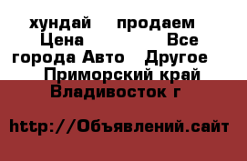 хундай 78 продаем › Цена ­ 650 000 - Все города Авто » Другое   . Приморский край,Владивосток г.